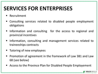 SERVICES FOR ENTERPRISES
? Recruitment
? Consulting services related to disabled people employment
obligations
? Information and consulting for the access to regional and
provincial incentives
? Information, consulting and management services related to
traineeships contracts
? Tutoring of new employees
? Promotion of agreement in the framework of Law 381 and Law
68 (see below)
? Access to the Province Plan for Disabled People Employement

 