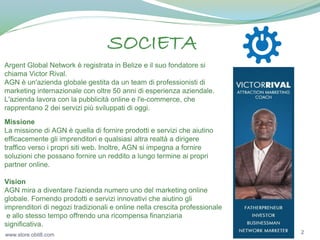 SOCIETA
Argent Global Network è registrata in Belize e il suo fondatore si
chiama Victor Rival.
AGN è un'azienda globale gestita da un team di professionisti di
marketing internazionale con oltre 50 anni di esperienza aziendale.
L'azienda lavora con la pubblicità online e l'e-commerce, che
rapprentano 2 dei servizi più sviluppati di oggi.
Missione
La missione di AGN è quella di fornire prodotti e servizi che aiutino
efficacemente gli imprenditori e qualsiasi altra realtà a dirigere
traffico verso i propri siti web. Inoltre, AGN si impegna a fornire
soluzioni che possano fornire un reddito a lungo termine ai propri
partner online.
Vision
AGN mira a diventare l'azienda numero uno del marketing online
globale. Fornendo prodotti e servizi innovativi che aiutino gli
imprenditori di negozi tradizionali e online nella crescita professionale
e allo stesso tempo offrendo una ricompensa finanziaria
significativa.
www.store.obit8.com

2

 