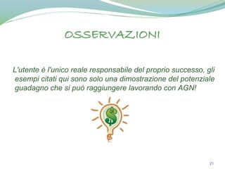 OSSERVAZIONI
L'utente è l'unico reale responsabile del proprio successo, gli
esempi citati qui sono solo una dimostrazione del potenziale
guadagno che si può raggiungere lavorando con AGN!

21

 
