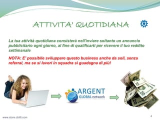 ATTIVITA' QUOTIDIANA
La tua attività quotidiana consisterà nell'inviare soltanto un annuncio
pubblicitario ogni giorno, al fine di qualificarti per ricevere il tuo reddito
settimanale
NOTA: E' possibile sviluppare questo business anche da soli, senza
referral, ma se si lavori in squadra si guadagna di più!

www.store.obit8.com

4

 