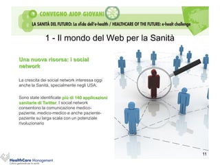 1 - Il mondo del Web per la Sanità

Una nuova risorsa: i social
network

La crescita dei social network interessa oggi
anche la Sanità, specialmente negli USA.

Sono state identificate più di 140 applicazioni
sanitarie di Twitter. I social network
consentono la comunicazione medico-
paziente, medico-medico e anche paziente-
paziente su larga scala con un potenziale
rivoluzionario




                                                   11
 