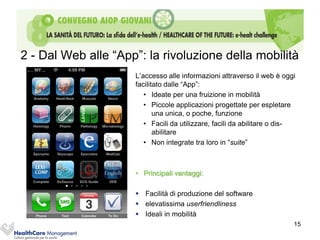 2 - Dal Web alle “App”: la rivoluzione della mobilità
                     L’accesso alle informazioni attraverso il web è oggi
                     facilitato dalle “App”:
                        • Ideate per una fruizione in mobilità
                        • Piccole applicazioni progettate per espletare
                            una unica, o poche, funzione
                        • Facili da utilizzare, facili da abilitare o dis-
                            abilitare
                        • Non integrate tra loro in “suite”



                     • Principali vantaggi:

                      Facilità di produzione del software
                      elevatissima userfriendliness
                      Ideali in mobilità
                                                                         15
 