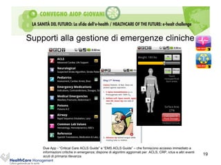 Supporti alla gestione di emergenze cliniche




    Due App - “Critical Care ACLS Guide” e “EMS ACLS Guide” – che forniscono accesso immediato a
    informazioni critiche in emergenza; dispone di algoritmi aggiornati per ACLS, CRP, ictus e altri eventi
    acuti di primaria rilevanza
                                                                                                              19
 