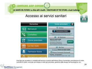 Accesso ai servizi sanitari




Una App per accedere in modalità self-service ai servizi dell’Istituto Clinico Humanitas: prenotazione di visite,
controllo di referti, reminder per terapie e visite già prenotate, gestione delle terapie farmacologiche, ecc
                                                                                                                    24
 