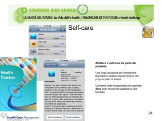 Self-care




            Abilitare il self-care da parte del
            paziente.

            Una App concepita per monitorare,
            tracciare o testare aspetti diversi del
            proprio stato di salute

            Contiene delle funzionalità per operare
            delle peer review tra pazienti e loro
            familiari




                                                      28
 