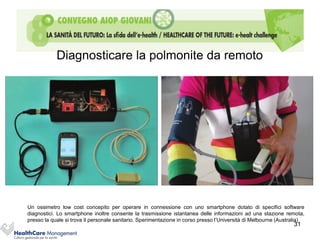 Diagnosticare la polmonite da remoto




Un ossimetro low cost concepito per operare in connessione con uno smartphone dotato di specifici software
diagnostici. Lo smartphone inoltre consente la trasmissione istantanea delle informazioni ad una stazione remota,
presso la quale si trova il personale sanitario. Sperimentazione in corso presso l’Università di Melbourne (Australia)
                                                                                                                 31
 