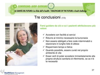 Tre conclusioni (1/3)

   Farsi guidare da ciò a cui i pazienti attribuiscono più
   valore

      Accedere con facilità ai servizi
      Ridurre al minimo necessario la burocrazia
      Non essere obbligati a fare code interminabili o
       stazionare in lunghe liste di attesa
      Risparmiare tempo e fatica
      Quando possibile, essere curati nel proprio
       ambiente di vita
      Esser certi di poter accedere immediatamente alla
       propria struttura sanitaria di riferimento, se ce n’è
       la necessità


                                                        37
 