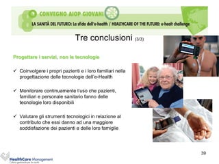 Tre conclusioni (3/3)

Progettare i servizi, non le tecnologie

 Coinvolgere i propri pazienti e i loro familiari nella
  progettazione delle tecnologie dell’e-Health

 Monitorare continuamente l’uso che pazienti,
  familiari e personale sanitario fanno delle
  tecnologie loro disponibili

 Valutare gli strumenti tecnologici in relazione al
  contributo che essi danno ad una maggiore
  soddisfazione dei pazienti e delle loro famiglie




                                                           39
 