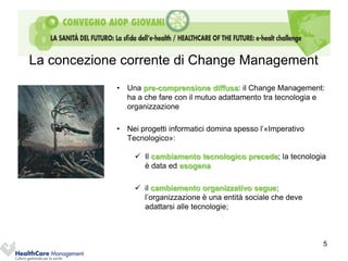 La concezione corrente di Change Management
             • Una pre-comprensione diffusa: il Change Management:
               ha a che fare con il mutuo adattamento tra tecnologia e
               organizzazione

             • Nei progetti informatici domina spesso l’«Imperativo
               Tecnologico»:

                   Il cambiamento tecnologico precede; la tecnologia
                    è data ed esogena

                   il cambiamento organizzativo segue;
                    l’organizzazione è una entità sociale che deve
                    adattarsi alle tecnologie;



                                                                      5
 