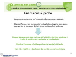 Una visione superata
• La concezione espressa nell’«Imperativo Tecnologico» è superata

• Change Management come adattamento alle tecnologie ha poco senso
  oggi, perché le tecnologie digitali non sono più quelle di un tempo




Change Management oggi, nell’era dell’e-Health, significa innalzare il
        livello di servizio per i pazienti e le loro famiglie;

     Rendere l’accesso e l’utilizzo dei servizi sanitari più facile;

   Non c’è e-Health se i destinatari dei servizi non ne beneficiano

                                                                         6
 