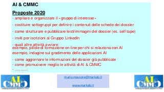 AI & CMMC
Proposte 2020
- ampliare e organizzare il «gruppo di interesse»
- costituire sottogruppi per definire i contenuti delle schede dei dossier
- come strutturare e pubblicare testi/immagini del dossier (es. self tape)
- inviti per iscrizioni al Gruppo LinkedIn
- quali altre attività avviare:
esempio, pillole di formazione on-line per chi si relaziona con AI
esempio, indagine sul gradimento delle applicazioni AI
- come aggiornare le informazioni del dossier già pubblicate
- come promuovere meglio le attività di AI & CMMC
- ……….
mario.massone@markab.it
www.markab.it
 
