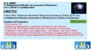 AI & CMMC
L’Intelligenza Artificiale nei processi di Relazione
con i Clienti e i Collaboratori
OBIETTIVI
Il tema della “Settimana Nazionale Relazione Esperienza Cliente 2019” era:
L’Intelligenza Artificiale nei processi di Relazione con Clienti e Collaboratori
Obiettivi dell’iniziativa:
- Promuovere l’AI.
- Studiare le applicazioni e suscitare interesse su tali soluzioni.
- Focus sullo lo sviluppo dell’innovazione. Si generano nuove idee.
- Pubblicare informazioni sulle applicazioni «consigliate» dal Club CMMC
- Raccogliere richieste di informazioni e stimolare la disponibilità al confronto
- Chiarire gli scenari e quale applicazione risulta più apprezzata dai clienti finali
 