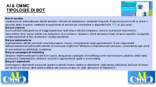 AI & CMMC
TIPOLOGIE DI BOT
Bot di servizio
consentono di automatizzare attività semplici, richieste di assistenza o domande frequenti. Possono essere rivolti ai clienti o
lavorare dietro le quinte, rendendo le esperienze di servizio più convenienti e disponibili h24, 7/7, su più canali.
Bot per journey
Sono coinvolti nella gestione di viaggi/esperienze multi-step e talvolta complessi, come la richiesta di risarcimento,
l'assunzione di un nuovo cliente o la risoluzione di un reclamo. Guidano i clienti attraverso flussi di lavoro specifici, svolgendo
compiti particolari al fine di ottenere i risultati desiderati.
Bot per automazione
Automatizzano attività ricorrenti come fatturazione, rinnovi e impostazioni degli appuntamenti. Sono responsabili
dell'automazione proattiva delle attività di routine per migliorare l'efficienza complessiva del processo, consentendo agli utenti
di concentrarsi su attività più complesse.
Bot per campagne di marketing
Vengono implementati per le attività in uscita, eseguendo campagne di marketing come la promozione proattiva della lealtà,
promozioni, fidelizzazione, winback, raccolte e opportunità di upsell o cross-selling.
Bot per i dipendenti
Coinvolgono i dipendenti e possono gestire le attività interne relative ai dipendenti, migliorando l'efficienza dei flussi di lavoro
dei servizi sul campo, delle attività relative alle risorse umane e/o delle operazioni di helpdesk IT.
 