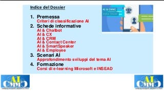 Indice del Dossier
1. Premessa
Criteri di classificazione AI
2. Schede informative
AI & Chatbot
AI & CX
AI & CRM
AI & Contact Center
AI & SmartSpeaker
AI & Employee
3. Scenari AI
Approfondimento sviluppi del tema AI
4. Formazione
Corsi di e-learning Microsoft e INSEAD
 