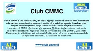 Club CMMC
Il Club CMMC è una iniziativa che, dal 1997, aggrega società che si occupano di relazione
ed esperienza con clienti attraverso i canali multimediali ed agevola il confronto tra i
responsabili che operano lungo la filiera valorizzandone le professionalità.
L'acronimo di CMMC - Customer Management Multimedia Competence - evidenzia
l'obiettivo: perseguire il miglioramento dei servizi resi ai Clienti (prima C), gestendoli
(Management - M ) attraverso i vari canali (Multimedia - M) e con la valorizzazione delle
Competenze (seconda C) su relazione ed esperienza.
www.club-cmmc.it
 