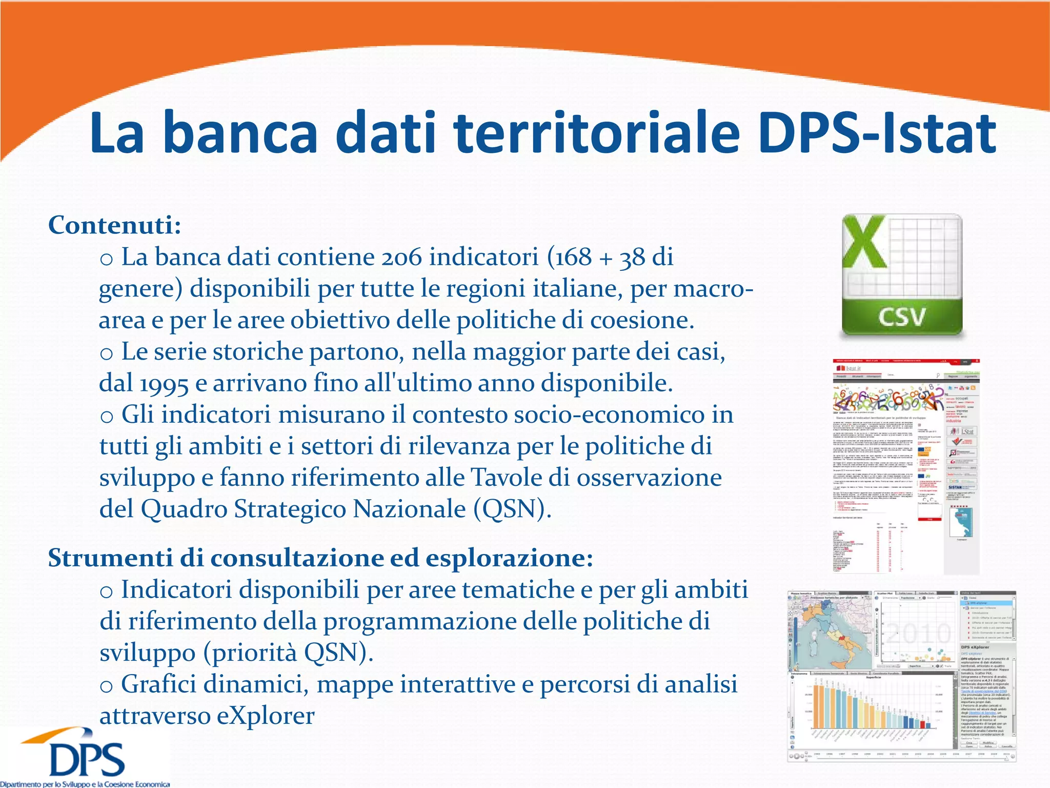 La banca dati territoriale DPS-Istat
Contenuti:
o La banca dati contiene 206 indicatori (168 + 38 di
genere) disponibili per tutte le regioni italiane, per macro-
area e per le aree obiettivo delle politiche di coesione.
o Le serie storiche partono, nella maggior parte dei casi,
dal 1995 e arrivano fino all'ultimo anno disponibile.
o Gli indicatori misurano il contesto socio-economico in
tutti gli ambiti e i settori di rilevanza per le politiche di
sviluppo e fanno riferimento alle Tavole di osservazione
del Quadro Strategico Nazionale (QSN).
Strumenti di consultazione ed esplorazione:
o Indicatori disponibili per aree tematiche e per gli ambiti
di riferimento della programmazione delle politiche di
sviluppo (priorità QSN).
o Grafici dinamici, mappe interattive e percorsi di analisi
attraverso eXplorer
 