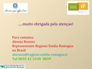 …..muito obrigada pela atençao!


Para contatos:
Alessia Benizzi
Representante Regione Emilia Romagna
no Brasil
abenizzi@regione.emilia-romagna.it
Tel 0055 41 3330 5839
 