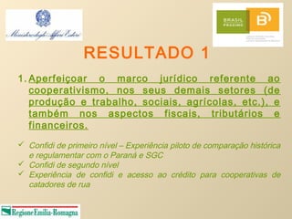RESULTADO 1
1. Aperfeiçoar o marco jurídico referente ao
   cooperativismo, nos seus demais setores (de
   produção e trabalho, sociais, agrícolas, etc.), e
   também nos aspectos fiscais, tributários e
   financeiros.
 Confidi de primeiro nível – Experiência piloto de comparação histórica
  e regulamentar com o Paraná e SGC
 Confidi de segundo nível
 Experiência de confidi e acesso ao crédito para cooperativas de
  catadores de rua
 