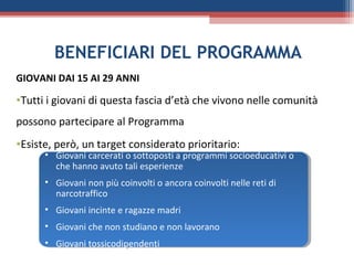 BENEFICIARI DEL PROGRAMMA
GIOVANI DAI 15 AI 29 ANNI

•Tutti i giovani di questa fascia d’età che vivono nelle comunità
possono partecipare al Programma
•Esiste, però, un target considerato prioritario:
      •• Giovani carcerati o sottoposti aaprogrammi socioeducativi o
          Giovani carcerati o sottoposti programmi socioeducativi o
         che hanno avuto tali esperienze
          che hanno avuto tali esperienze
      •• Giovani non più coinvolti o ancora coinvolti nelle reti di
          Giovani non più coinvolti o ancora coinvolti nelle reti di
         narcotraffico
          narcotraffico
      •• Giovani incinte e ragazze madri
         Giovani incinte e ragazze madri
      •• Giovani che non studiano e non lavorano
         Giovani che non studiano e non lavorano
      •• Giovani tossicodipendenti
         Giovani tossicodipendenti
 