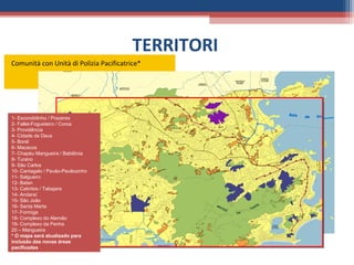 TERRITORI
Comunità con Unità di Polizia Pacificatrice*




1- Escondidinho / Prazeres
2- Fallet-Fogueteiro / Coroa
3- Providência
4- Cidade de Deus
5- Borel
6- Macacos
7- Chapéu Mangueira / Babilônia
8- Turano
9- São Carlos
10- Cantagalo / Pavão-Pavãozinho
11- Salgueiro
12- Batan
               11
               11
13- Cabritos / Tabajara
14- Andaraí
15- São João
16- Santa Marta
17- Formiga
18- Complexo do Alemão
19- Complexo da Penha
20 – Mangueira
* O mapa será atualizado para
inclusão das novas áreas
pacificadas
 