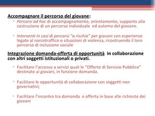 Accompagnare il percorso del giovane:
  ▫ Percorsi ad hoc di accompagnamento, orientamento, supporto alla
    costruzione di un percorso individuale ed automo del giovane.

  ▫ Interventi in casi di percorsi “a rischio” per giovani con esperienze
    legate al narcotraffico o situazioni di violenza, ricostruendo il loro
    percorso di inclusione sociale
Integrazione domanda-offerta di opportunità in collaborazione
con altri soggetti istituzionali o privati.
  ▫ Facilitare l’accesso a servizi quali le “Offerte di Servizio Pubblico”
    destinate ai giovani, in funzione domanda.

  ▫ Facilitare le opportunità di collaborazione con soggetti non
    governativi;

  ▫ Facilitare l’incontro tra domanda e offerta in base alle richieste dei
    giovani
 
