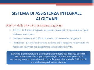 SISTEMA DI ASSISTENZA INTEGRALE
                AI GIOVANI
Obiettivi delle attività di assistenza ai giovani:
    Motivare l’interesse dei giovani ad iniziare e proseguire i programmi ai quali
      iniziano a partecipare.
    Facilitare l’incontro tra l’offerta di servizi con la domanda dei giovani.
    Identificare i giovani che si trovano in situazioni di maggiore vulnerabilità e/o
      richiedono interventi per migliorare le loro condizioni di vita.


    Saranno di competenza di un insieme di professionisti in grado di offrire
     Saranno di competenza di un insieme di professionisti in grado di offrire
      orientamento sociale, supporto psicologico e strutturare percorsi di
       orientamento sociale, supporto psicologico e strutturare percorsi di
   accompagnamento più sistematico e prolungato, che preveda l’utilizzzo di
    accompagnamento più sistematico e prolungato, che preveda l’utilizzzo di
                     una metodologia di lavoro diversa.
                      una metodologia di lavoro diversa.
 