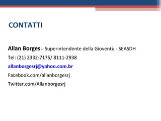 CONTATTI

Allan Borges – Superintendente della Gioventù - SEASDH
Tel: (21) 2332-7175/ 8111-2938
allanborgesrj@yahoo.com.br
Facebook.com/allanborgesrj
Twitter.com/Allanborgesrj
 