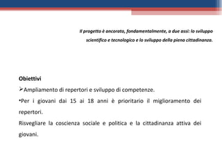 Il progetto è ancorato, fondamentalmente, a due assi: lo sviluppo
                           scientifico e tecnologico e lo sviluppo della piena cittadinanza.




Obiettivi
Ampliamento di repertori e sviluppo di competenze.
•Per i giovani dai 15 ai 18 anni è prioritario il miglioramento dei
repertori.
Risvegliare la coscienza sociale e politica e la cittadinanza attiva dei
giovani.
 