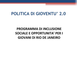 POLITICA DI GIOVENTU’ 2.0


  PROGRAMMA DI INCLUSIONE
 SOCIALE E OPPORTUNITA’ PER I
   GIOVANI DI RIO DE JANEIRO
 