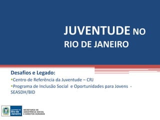 JUVENTUDE NO
                         RIO DE JANEIRO

Desafios e Legado:
Centro de Referência da Juventude – CRJ
Programa de Inclusão Social e Oportunidades para Jovens -
SEASDH/BID
 