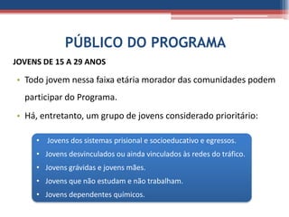 PÚBLICO DO PROGRAMA
JOVENS DE 15 A 29 ANOS

• Todo jovem nessa faixa etária morador das comunidades podem
  participar do Programa.
• Há, entretanto, um grupo de jovens considerado prioritário:

     • Jovens dos sistemas prisional e socioeducativo e egressos.
     • Jovens desvinculados ou ainda vinculados às redes do tráfico.
     • Jovens grávidas e jovens mães.
     • Jovens que não estudam e não trabalham.
     • Jovens dependentes químicos.
 