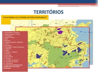 TERRITÓRIOS
Comunidades com Unidades de Policia Pacificadora*




1- Escondidinho / Prazeres
2- Fallet-Fogueteiro / Coroa
3- Providência
4- Cidade de Deus
5- Borel
6- Macacos
7- Chapéu Mangueira / Babilônia
8- Turano
9- São Carlos
10- Cantagalo / Pavão-Pavãozinho
11- Salgueiro
12- Batan
                11
13- Cabritos / Tabajara
14- Andaraí
15- São João
16- Santa Marta
17- Formiga
18- Complexo do Alemão
19- Complexo da Penha
20 – Mangueira
* O mapa será atualizado para
inclusão das novas áreas
pacificadas
 