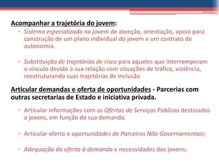 Acompanhar a trajetória do jovem:
  ▫ Sistema especializado no jovem de atenção, orientação, apoio para
    construção de um plano individual do jovem e um contrato de
    autonomia.

  ▫ Substituição de trajetórias de risco para aqueles que interromperam
    o vínculo devido à sua relação com situações de tráfico, violência,
    reestruturando suas trajetórias de inclusão

Articular demandas e oferta de oportunidades - Parcerias com
outras secretarias de Estado e iniciativa privada.
  ▫ Articular informações com as Ofertas de Serviços Públicos destinados
    a jovens, em função da sua demanda.

  ▫ Articular oferta e oportunidades de Parceiros Não Governamentais;

  ▫ Adequação da oferta à demanda e necessidades dos jovens;
 