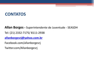 CONTATOS

Allan Borges – Superintendente de Juventude - SEASDH
Tel: (21) 2332-7175/ 8111-2938
allanborgesrj@yahoo.com.br
Facebook.com/allanborgesrj
Twitter.com/Allanborgesrj
 