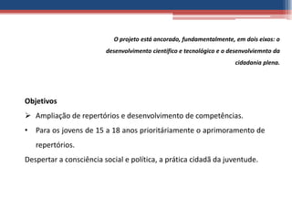 O projeto está ancorado, fundamentalmente, em dois eixos: o
                         desenvolvimento científico e tecnológico e o desenvolviemnto da
                                                                       cidadania plena.




Objetivos
 Ampliação de repertórios e desenvolvimento de competências.
• Para os jovens de 15 a 18 anos prioritáriamente o aprimoramento de
   repertórios.
Despertar a consciência social e política, a prática cidadã da juventude.
 