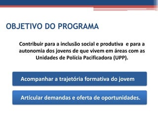 OBJETIVO DO PROGRAMA

  Contribuir para a inclusão social e produtiva e para a
  autonomia dos jovens de que vivem em áreas com as
         Unidades de Polícia Pacificadora (UPP).


   Acompanhar a trajetória formativa do jovem


   Articular demandas e oferta de oportunidades.
 