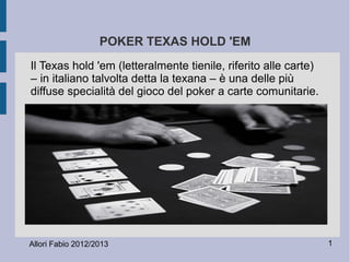 1Allori Fabio 2012/2013
POKER TEXAS HOLD 'EM
Il Texas hold 'em (letteralmente tienile, riferito alle carte)
– in italiano talvolta detta la texana – è una delle più
diffuse specialità del gioco del poker a carte comunitarie.
 