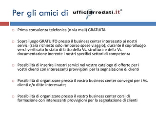 Per gli amici di
   Prima consulenza telefonica (o via mail) GRATUITA

   Sopralluogo GRATUITO presso il business center interessato ai nostri
    servizi (sarà richiesto solo rimborso spese viaggio); durante il sopralluogo
    verrà verificato lo stato di fatto della Vs. struttura e della Vs.
    documentazione inerente i nostri specifici settori di competenza

   Possibilità di inserire i nostri servizi nel vostro catalogo di offerte per i
    vostri clienti con interessanti provvigioni per la segnalazione di clienti

   Possibilità di organizzare presso il vostro business center convegni per i Vs.
    clienti e/o ditte interessate;

   Possibilità di organizzare presso il vostro business center corsi di
    formazione con interessanti provvigioni per la segnalazione di clienti
 