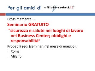 Per gli amici di
Prossimamente …
Seminario GRATUITO
“sicurezza e salute nei luoghi di lavoro
 nei Business Center; obblighi e
 responsabilità”
Probabili sedi (seminari nel mese di maggio):
- Roma

- Milano
 