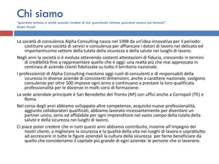 Chi siamo
“guardate lontano, e anche quando credete di star guardando lontano, guardate ancora più lontano!”.
Baden Powell



La società di consulenza Alpha Consulting nasce nel 1998 da un’idea innovativa per il periodo:
    costituire una società di servizi e consulenza per affiancare i datori di lavoro nel delicato ed
    importantissimo settore della tutela della sicurezza e della salute nei luoghi di lavoro.
Negli anni la società si è evoluta ottenendo costanti attestazioni di fiducia, crescendo in termini
    di credibilità fino a rappresentare quello che è oggi: una realtà più che mai apprezzata in
    centinaia di aziende clienti fidelizzate su tutto il territorio nazionale.
I professionisti di Alpha Consulting rivestono oggi ruoli di consulenti e di responsabili della
    sicurezza in diverse aziende di consistenti dimensioni, anche a carattere nazionale, svolgono
    consulenze per oltre 500 imprese ogni anno e continuano a prestare la loro qualificata
    professionalità per le docenze in molti corsi di formazione.
La sede aziendale principale è San Benedetto del Tronto (AP) con uffici anche a Corropoli (TE) e
    Roma.
Nel corso degli anni abbiamo sviluppato altre competenze, acquisito nuove professionalità,
    aggiunto collaboratori qualificati, abbiamo lavorato incessantemente per diventare un
    partner unico, serio ed affidabile per ogni imprenditore nel vasto campo della tutela della
    salute e della sicurezza nei luoghi di lavoro.
Ci piace poter credere che in tutti questi anni abbiamo contribuito, insieme all’impegno dei
    nostri clienti, a migliorare la sicurezza e la qualità della vita nei luoghi di lavoro e soprattutto
    ad accrescere in tutte le figure aziendali la cultura della sicurezza per farne beneficiare da
    quello che consideriamo il capitale più grande di ogni azienda: le persone che vi lavorano.
 