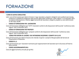 FORMAZIONE
I CORSI DI ALPHA CONSULTING
tutti i corsi di formazione per datori di lavoro / rspp, lavoratori, preposti e dirigenti sono conformi per durata,
     contenuti e modalità di erogazione agli accordi siglati dalla conferenza “stato-regioni” il 21 dicembre 2011
     in materia di formazione e relativo aggiornamento dei lavoratori, dirigenti, preposti ai sensi dell’articolo
     37 del d.lgs. 81/08.
    CORSO DI FORMAZIONE PER LAVORATORI
Corso di formazione obbligatori per TUTTI i lavoratori conformi alle disposizioni dell'accordo "conferenza stato
     regioni" del 21 dicembre 2011
    CORSO DI FORMAZIONE PER PREPOSTI
Corso di formazione obbligatori per i preposti conformi alle disposizioni dell'accordo "conferenza stato
     regioni" del 21 dicembre 2011
     CORSO PER DATORI DI LAVORO CHE INTENDONO RICOPRIRE I COMPITI DI R.S.P.P.
Corso di formazione per datori di lavoro che intendo ricoprire i compiti di Responsabile del Servizio di
     Prevenzione e Protezione
    CORSO R.L.S.
Corso di formazione per i lavoratori nominati quali rappresentanti dei lavoratori per la Sicurezza all’interno
     delle aziende
    CORSO AGGIORNAMENTO RLS
Corso di aggiornamento annuale per gli RLS
 