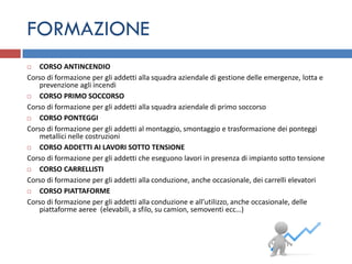FORMAZIONE
  CORSO ANTINCENDIO
Corso di formazione per gli addetti alla squadra aziendale di gestione delle emergenze, lotta e
   prevenzione agli incendi
  CORSO PRIMO SOCCORSO
Corso di formazione per gli addetti alla squadra aziendale di primo soccorso
  CORSO PONTEGGI
Corso di formazione per gli addetti al montaggio, smontaggio e trasformazione dei ponteggi
   metallici nelle costruzioni
  CORSO ADDETTI AI LAVORI SOTTO TENSIONE
Corso di formazione per gli addetti che eseguono lavori in presenza di impianto sotto tensione
  CORSO CARRELLISTI
Corso di formazione per gli addetti alla conduzione, anche occasionale, dei carrelli elevatori
  CORSO PIATTAFORME
Corso di formazione per gli addetti alla conduzione e all’utilizzo, anche occasionale, delle
   piattaforme aeree (elevabili, a sfilo, su camion, semoventi ecc…)
 