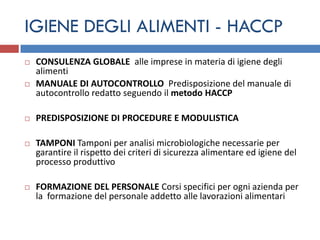 IGIENE DEGLI ALIMENTI - HACCP
   CONSULENZA GLOBALE alle imprese in materia di igiene degli
    alimenti
   MANUALE DI AUTOCONTROLLO Predisposizione del manuale di
    autocontrollo redatto seguendo il metodo HACCP

   PREDISPOSIZIONE DI PROCEDURE E MODULISTICA

   TAMPONI Tamponi per analisi microbiologiche necessarie per
    garantire il rispetto dei criteri di sicurezza alimentare ed igiene del
    processo produttivo

   FORMAZIONE DEL PERSONALE Corsi specifici per ogni azienda per
    la formazione del personale addetto alle lavorazioni alimentari
 