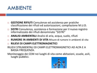AMBIENTE

  GESTIONE RIFIUTI Consulenze ed assistenza per pratiche
   classificazione dei rifiuti ed autorizzazioni, compilazione M.U.D.
 SISTRI Consulenza, assistenza e formazione per il nuovo registro
   informatizzato dei rifiuti denominato “SISTRI”
 ANALISI AMBIENTALI Analisi di aria, acqua, suolo, rifiuti

 RUMORE IN AMBIENTI DI VITA Misure di rumore in ambienti di vita

 RILIEVI DI CAMPI ELETTROMAGNETICI

RILIEVI STRUMENTALI DI CAMPI ELETTROMAGNETICI AD ALTA E A
   BASSA FREQUENZA.
Monitoraggio dei CEM nei luoghi di vita come abitazioni, scuole, asili,
   luoghi pubblici.
 