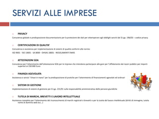 SERVIZI ALLE IMPRESE
     PRIVACY
Consulenza globale e predisposizione documentazione per la protezione dei dati per ottemperare agli obblighi sanciti dal D.Lgs. 196/03 – codice privacy


     CERITIFICAZIONI DI QUALITA‘
Consulenza e assistenza per implementazione di sistemi di qualità conformi alle norme:
ISO 9001 - ISO 14001 - SA 8000 - OHSAS 18001 - REGOLAMENTI EMAS


     ATTESTAZIONI SOA
Consulenza per l’ottenimento dell’attestazione SOA per le imprese che intendono partecipare alle gare per l’affidamento dei lavori pubblici per importi
     superiori ai 150.000 Euro


     FINANZA AGEVOLATA
Assistenza e servizi “chiavi in mano” per la predisposizione di pratiche per l’ottenimento di finanziamenti agevolati ed ordinari


     SISTEMI DI GESTIONE
Implementazione di sistemi di gestione per D.Lgs. 231/01 sulla responsabilità amministrativa delle persone giuridiche


     TUTELA DI MARCHI, BREVETTI E LAVORO INTELLETTUALE
Assistenza completa per l’ottenimento del riconoscimento di marchi registrati e brevetti e per la tutela del lavoro intellettuale (diritti di immagine, tutela
      nome di dominio web ecc…)
 