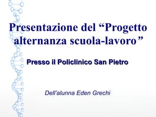 Presentazione del “Progetto
alternanza scuola-lavoro”
Dell’alunna Eden Grechi
Presso il Policlinico San PietroPresso il Policlinico San Pietro
 