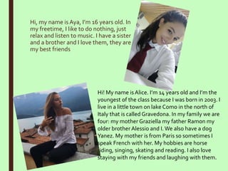 Hi, my name is Aya, I’m 16 years old. In
my freetime, I like to do nothing, just
relax and listen to music. I have a sister
and a brother and I love them, they are
my best friends
Hi! My name isAlice. I’m 14 years old and I’m the
youngest of the class because I was born in 2003. I
live in a little town on lake Como in the north of
Italy that is called Gravedona. In my family we are
four: my mother Graziella my father Ramon my
older brother Alessio and I.We also have a dog
Yanez. My mother is from Paris so sometimes I
speak French with her. My hobbies are horse
riding, singing, skating and reading. I also love
staying with my friends and laughing with them.
 