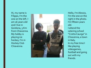 Hello, I’m Alessio,
I’m the one on the
right in the photo.
I’m fifteen years
old.
I attend the
catering school
“Crotto Caurga” in
Chiavenna, a town
in Italy.
In my free time I
like playing
videogames,
football and going
out with my
friends.
Hi, my name is
Filippo, I’m the
one on the left. I
am 16 years old
and I live in
Gordona, 3 Km
from Chiavenna.
My hobby is
playing ice
hockey, I’m in
Hockey Club
Chiavenna.
 