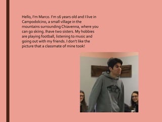 Hello, I’m Marco. I’m 16 years old and I live in
Campodolcino, a small village in the
mountains surrounding Chiavenna, where you
can go skiing. Ihave two sisters. My hobbies
are playing football, listening to music and
going out with my friends. I don’t like the
picture that a classmate of mine took!
 