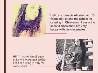 Hi I’m Imane. I’m 16 years
old. I’m a Maroccan girl but
I’ve been living in Italy for
some years.
Hello my name is Alessia I am 15
years old I attend the school for
catering in Chiavenna. I am in the
second class and I am very
happy with my classmates
 